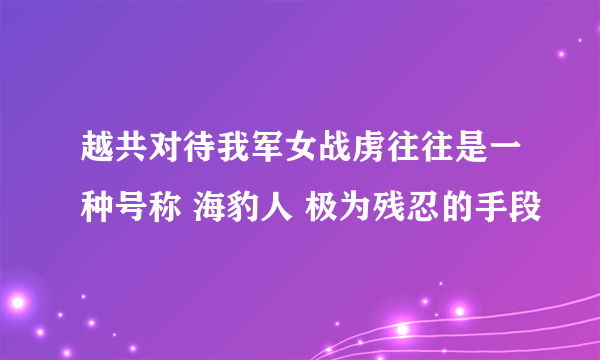 越共对待我军女战虏往往是一种号称 海豹人 极为残忍的手段