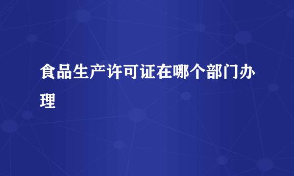 食品生产许可证在哪个部门办理