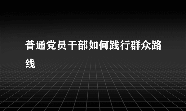 普通党员干部如何践行群众路线