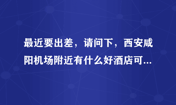 最近要出差，请问下，西安咸阳机场附近有什么好酒店可推荐吗？