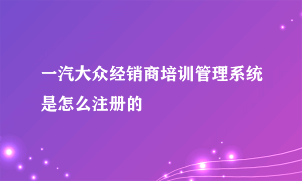 一汽大众经销商培训管理系统是怎么注册的