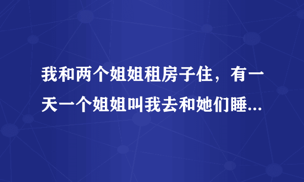 我和两个姐姐租房子住，有一天一个姐姐叫我去和她们睡她朋友要睡我的床，（我们只有两个房间两张床）她朋