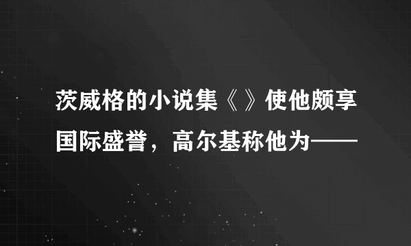 茨威格的小说集《》使他颇享国际盛誉，高尔基称他为——