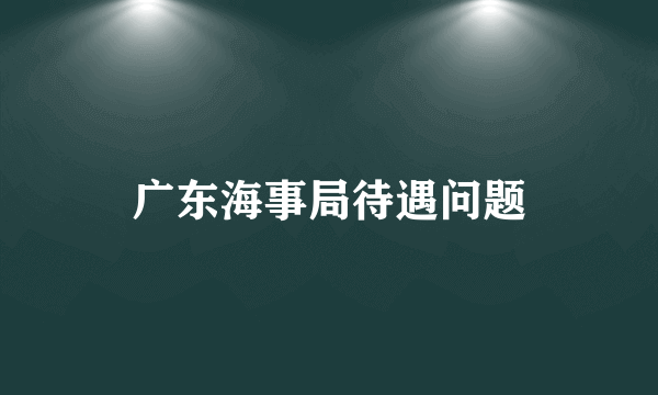 广东海事局待遇问题