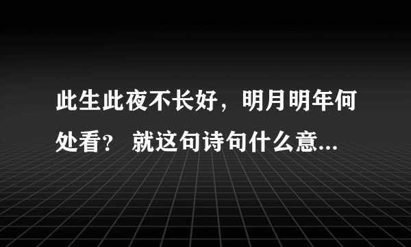 此生此夜不长好，明月明年何处看？ 就这句诗句什么意思！？ 急！