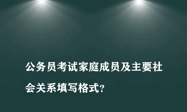 
公务员考试家庭成员及主要社会关系填写格式？

