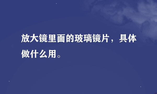 放大镜里面的玻璃镜片，具体做什么用。