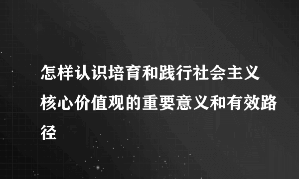 怎样认识培育和践行社会主义核心价值观的重要意义和有效路径