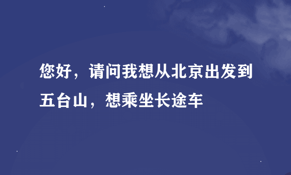 您好，请问我想从北京出发到五台山，想乘坐长途车