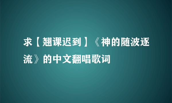 求【翘课迟到】《神的随波逐流》的中文翻唱歌词