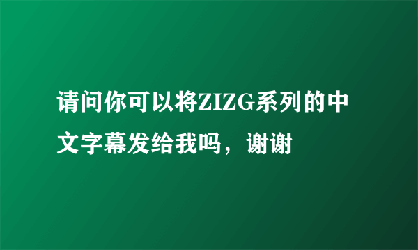 请问你可以将ZIZG系列的中文字幕发给我吗，谢谢