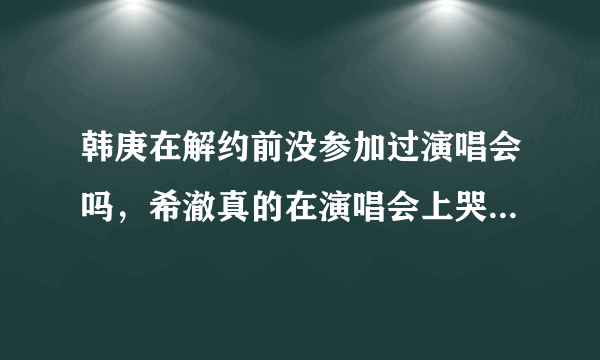 韩庚在解约前没参加过演唱会吗，希澈真的在演唱会上哭过吗？为什么