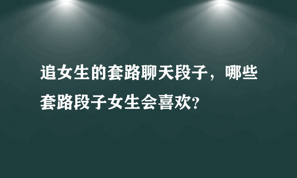 追女生的套路聊天段子，哪些套路段子女生会喜欢？