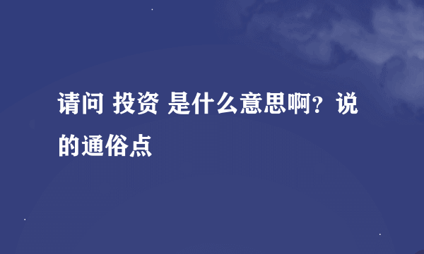 请问 投资 是什么意思啊？说的通俗点