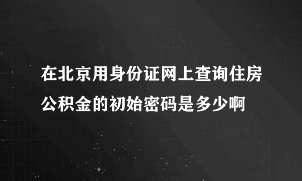 在北京用身份证网上查询住房公积金的初始密码是多少啊