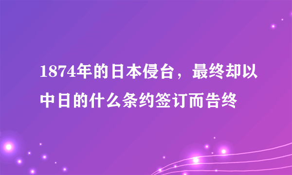 1874年的日本侵台，最终却以中日的什么条约签订而告终