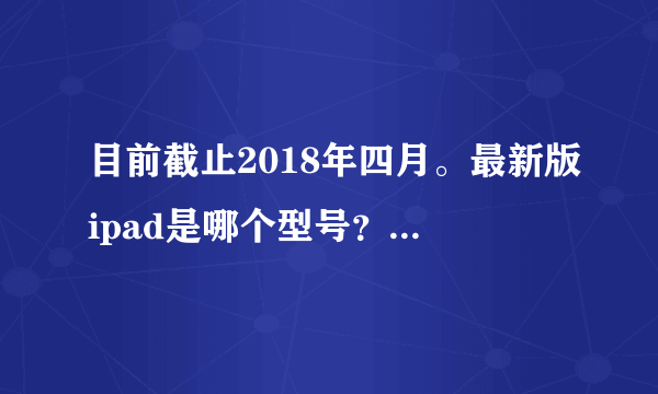 目前截止2018年四月。最新版ipad是哪个型号？ 可否有参考价格？