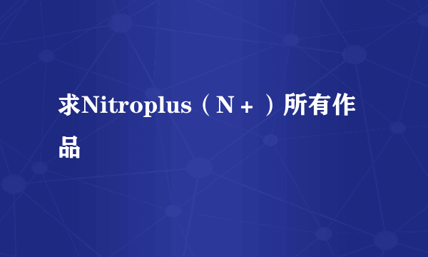 求Nitroplus（N＋）所有作品