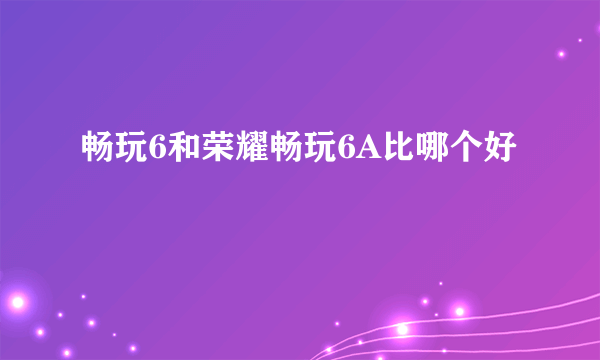 畅玩6和荣耀畅玩6A比哪个好