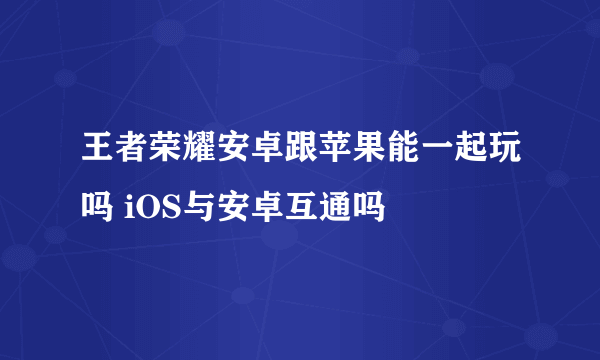 王者荣耀安卓跟苹果能一起玩吗 iOS与安卓互通吗