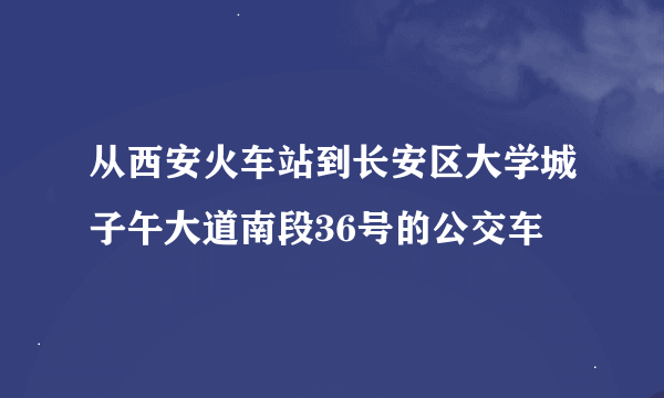 从西安火车站到长安区大学城子午大道南段36号的公交车