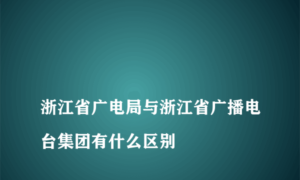 
浙江省广电局与浙江省广播电台集团有什么区别

