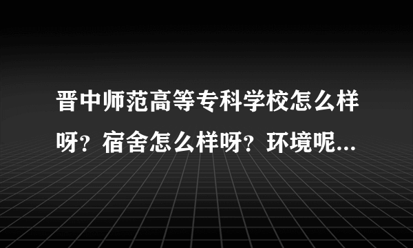 晋中师范高等专科学校怎么样呀？宿舍怎么样呀？环境呢？我要报了，很急，谢谢了！我想学学前教育。谢了