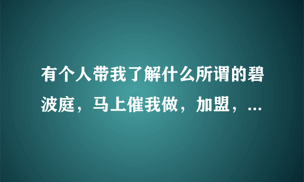 有个人带我了解什么所谓的碧波庭，马上催我做，加盟，几万，奶奶的，这种人远离她？