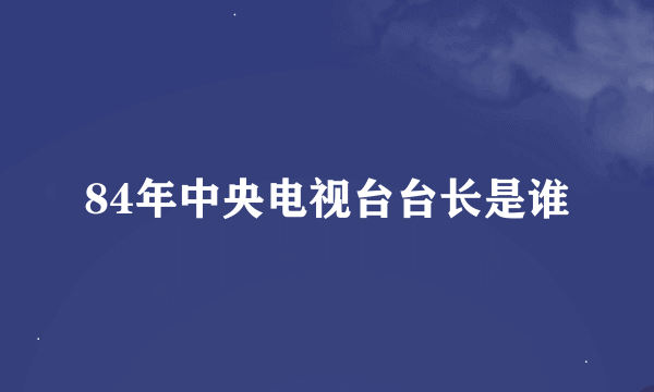 84年中央电视台台长是谁