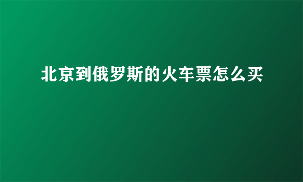 北京到俄罗斯的火车票怎么买