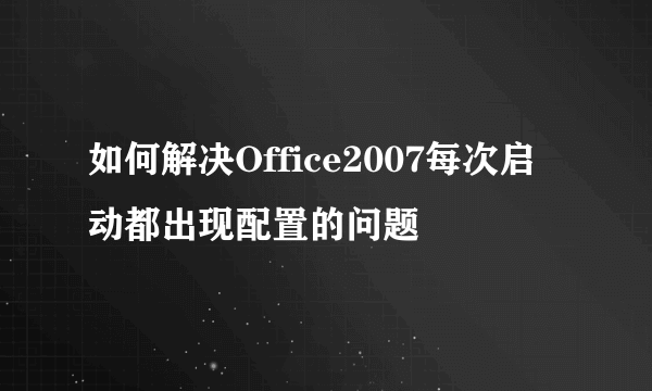 如何解决Office2007每次启动都出现配置的问题