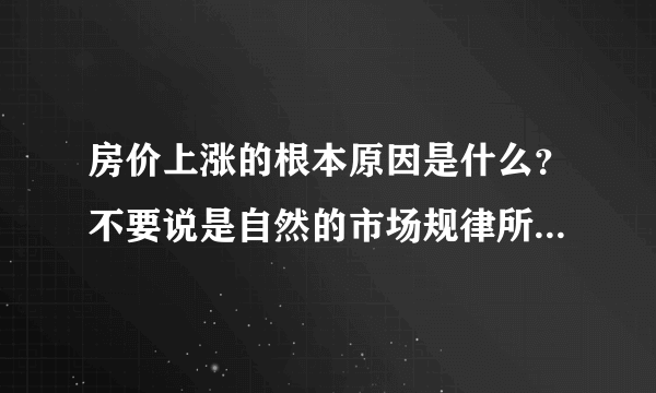 房价上涨的根本原因是什么？不要说是自然的市场规律所致，根本原因？？？