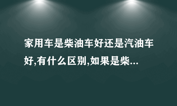 家用车是柴油车好还是汽油车好,有什么区别,如果是柴油车加油时需要加几号的柴油?