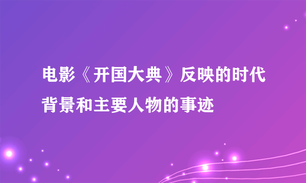 电影《开国大典》反映的时代背景和主要人物的事迹