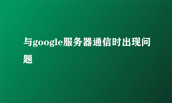 与google服务器通信时出现问题