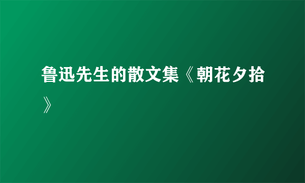 鲁迅先生的散文集《朝花夕拾》