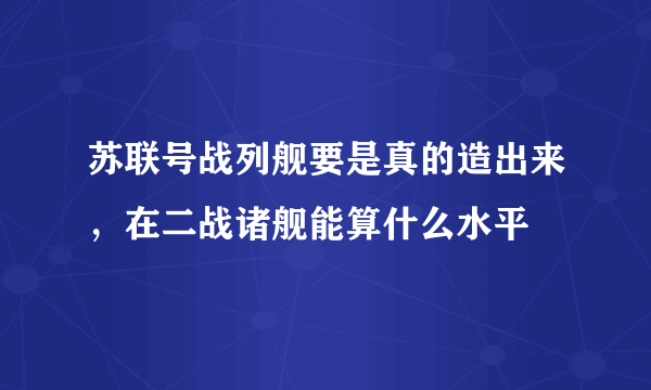 苏联号战列舰要是真的造出来，在二战诸舰能算什么水平