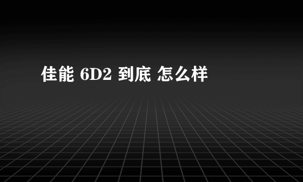 佳能 6D2 到底 怎么样