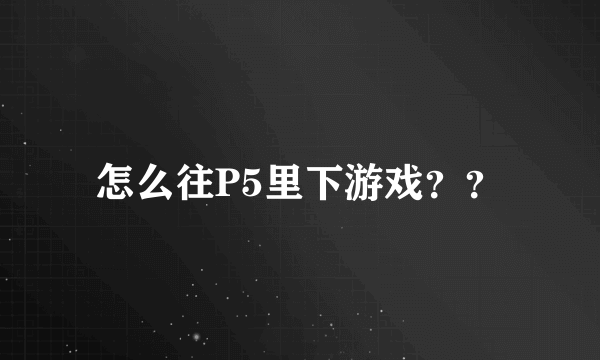 怎么往P5里下游戏？？