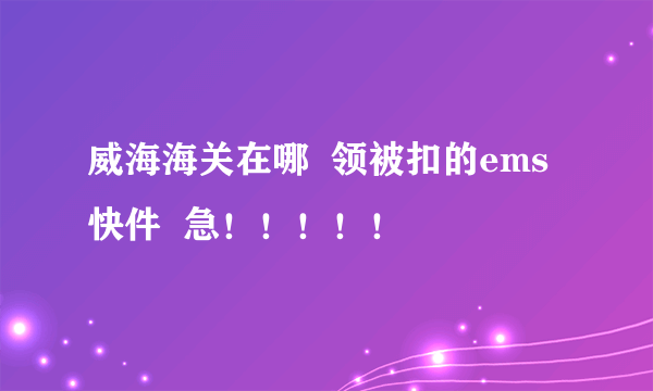 威海海关在哪  领被扣的ems快件  急！！！！！