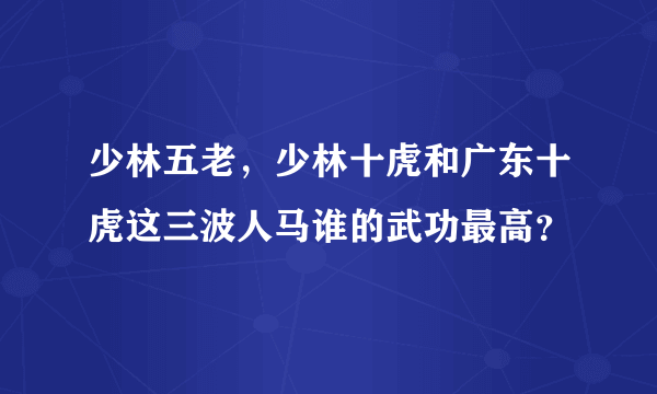 少林五老，少林十虎和广东十虎这三波人马谁的武功最高？