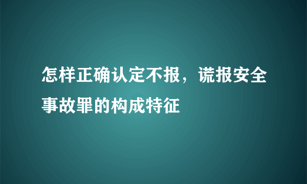 怎样正确认定不报，谎报安全事故罪的构成特征