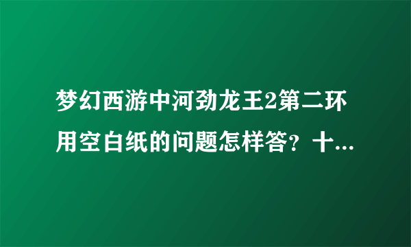 梦幻西游中河劲龙王2第二环用空白纸的问题怎样答？十八学士是谁？