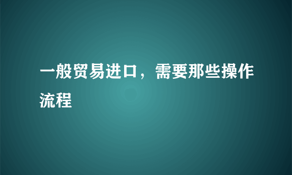 一般贸易进口，需要那些操作流程