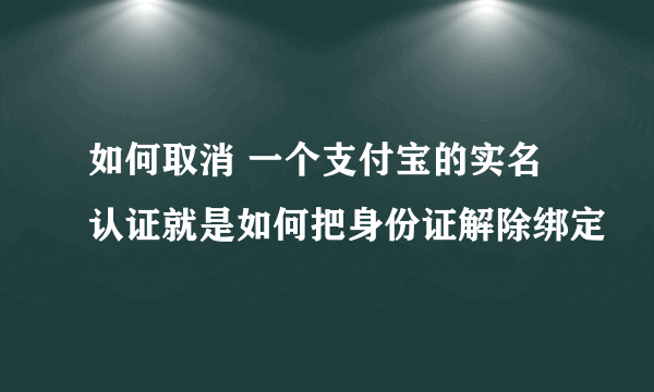 如何取消 一个支付宝的实名认证就是如何把身份证解除绑定