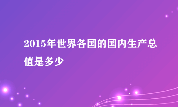 2015年世界各国的国内生产总值是多少