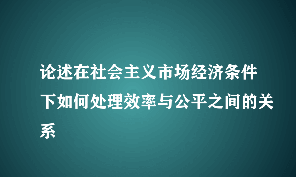 论述在社会主义市场经济条件下如何处理效率与公平之间的关系