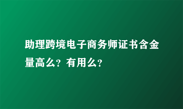 助理跨境电子商务师证书含金量高么？有用么？