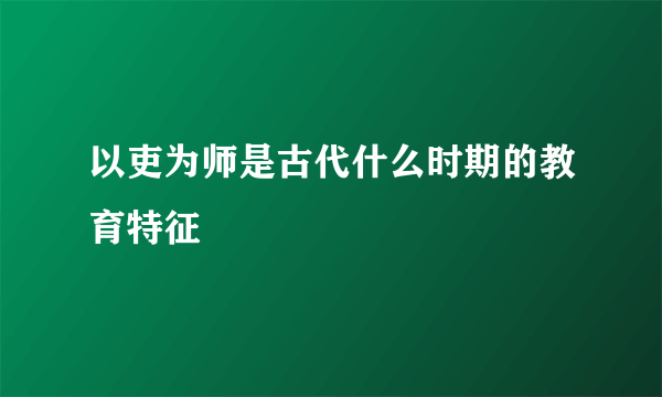 以吏为师是古代什么时期的教育特征