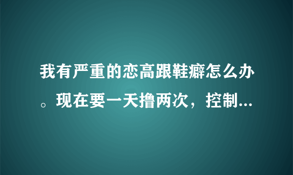 我有严重的恋高跟鞋癖怎么办。现在要一天撸两次，控制不住自己了